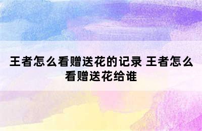 王者怎么看赠送花的记录 王者怎么看赠送花给谁